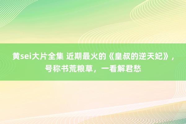 黄sei大片全集 近期最火的《皇叔的逆天妃》，号称书荒粮草，一看解君愁