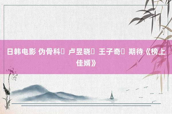 日韩电影 伪骨科❗卢昱晓➕王子奇❗期待《榜上佳婿》