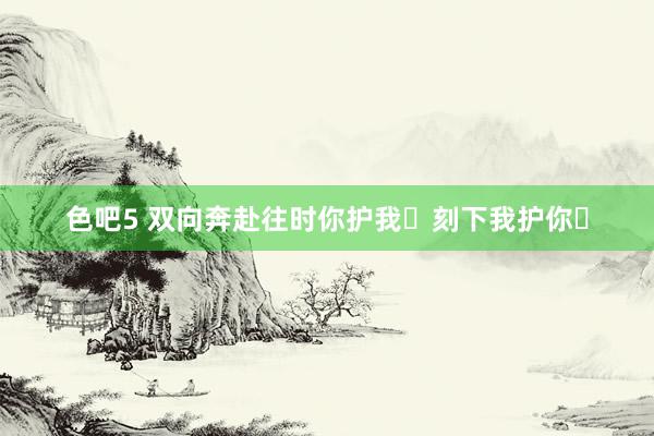 色吧5 双向奔赴往时你护我❗刻下我护你❗