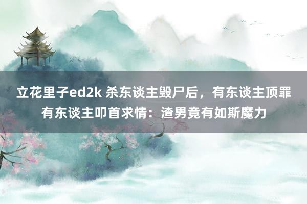 立花里子ed2k 杀东谈主毁尸后，有东谈主顶罪有东谈主叩首求情：渣男竟有如斯魔力