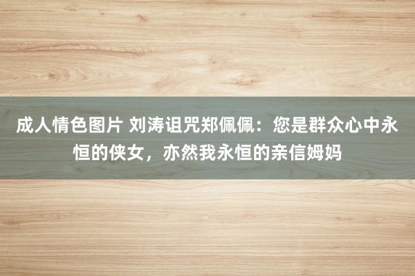 成人情色图片 刘涛诅咒郑佩佩：您是群众心中永恒的侠女，亦然我永恒的亲信姆妈