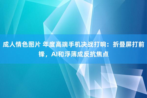 成人情色图片 年度高端手机决战打响：折叠屏打前锋，AI和浮薄成反抗焦点