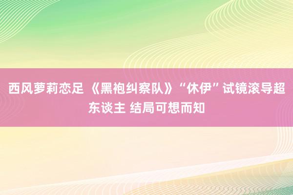 西风萝莉恋足 《黑袍纠察队》“休伊”试镜滚导超东谈主 结局可想而知