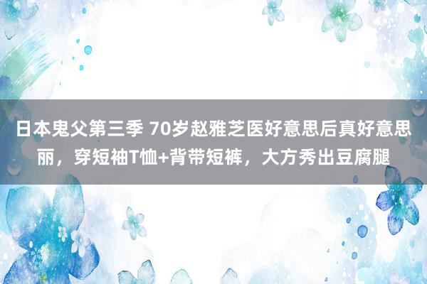 日本鬼父第三季 70岁赵雅芝医好意思后真好意思丽，穿短袖T恤+背带短裤，大方秀出豆腐腿