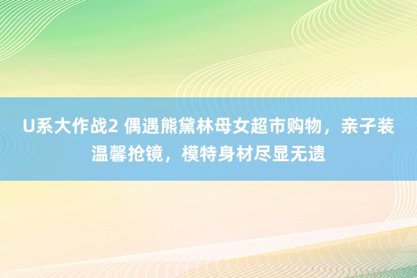 U系大作战2 偶遇熊黛林母女超市购物，亲子装温馨抢镜，模特身材尽显无遗