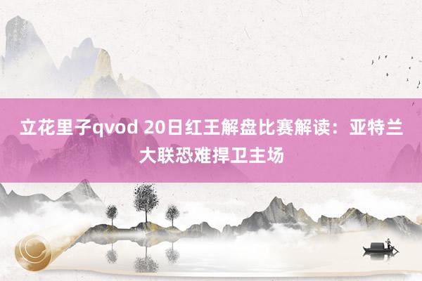 立花里子qvod 20日红王解盘比赛解读：亚特兰大联恐难捍卫主场