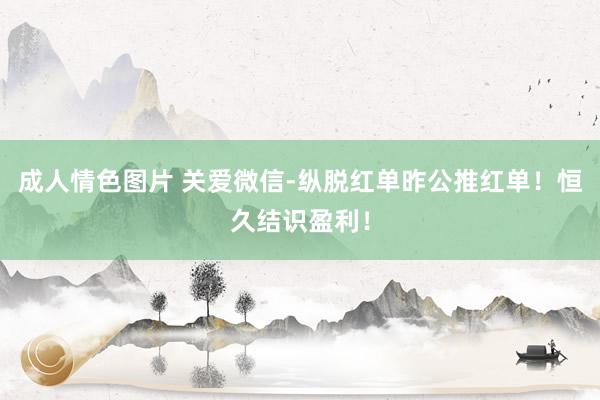 成人情色图片 关爱微信-纵脱红单昨公推红单！恒久结识盈利！