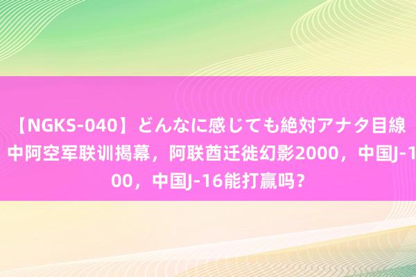 【NGKS-040】どんなに感じても絶対アナタ目線 春野さくら 中阿空军联训揭幕，阿联酋迁徙幻影2000，中国J-16能打赢吗？