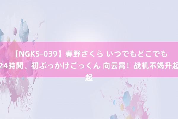 【NGKS-039】春野さくら いつでもどこでも24時間、初ぶっかけごっくん 向云霄！战机不竭升起