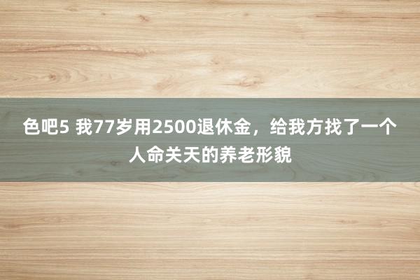 色吧5 我77岁用2500退休金，给我方找了一个人命关天的养老形貌