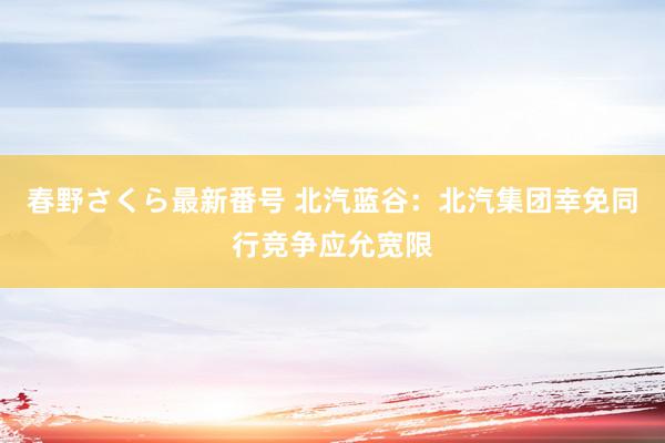 春野さくら最新番号 北汽蓝谷：北汽集团幸免同行竞争应允宽限