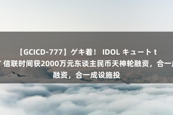 【GCICD-777】ゲキ着！ IDOL キュート the BEST 信联时间获2000万元东谈主民币天神轮融资，合一成设施投