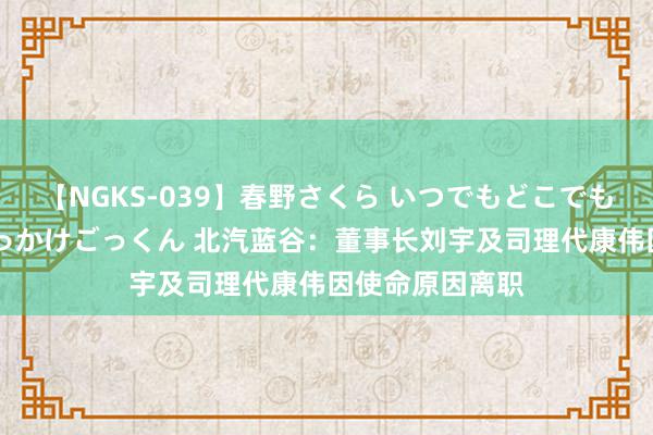 【NGKS-039】春野さくら いつでもどこでも24時間、初ぶっかけごっくん 北汽蓝谷：董事长刘宇及司理代康伟因使命原因离职