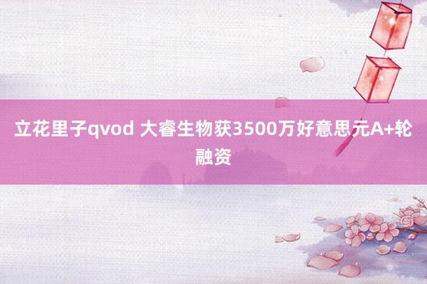 立花里子qvod 大睿生物获3500万好意思元A+轮融资