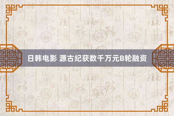 日韩电影 源古纪获数千万元B轮融资