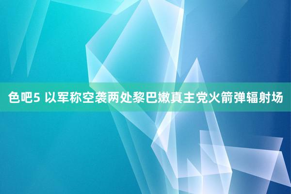 色吧5 以军称空袭两处黎巴嫩真主党火箭弹辐射场