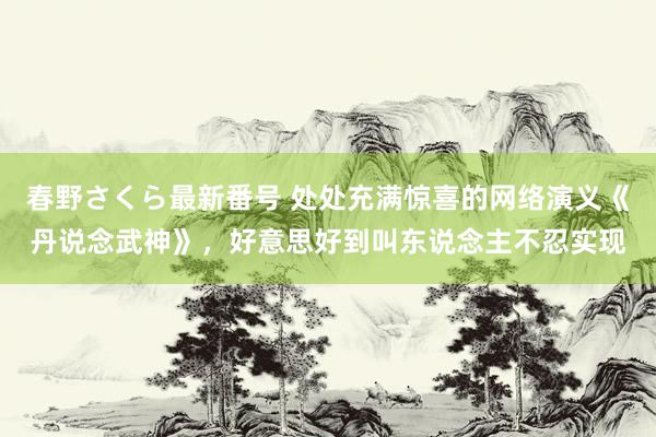 春野さくら最新番号 处处充满惊喜的网络演义《丹说念武神》，好意思好到叫东说念主不忍实现