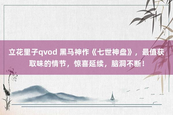 立花里子qvod 黑马神作《七世神盘》，最值获取味的情节，惊喜延续，脑洞不断！