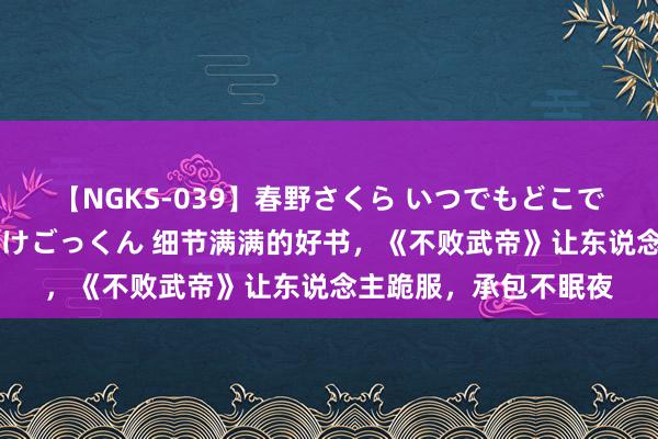 【NGKS-039】春野さくら いつでもどこでも24時間、初ぶっかけごっくん 细节满满的好书，《不败武帝》让东说念主跪服，承包不眠夜