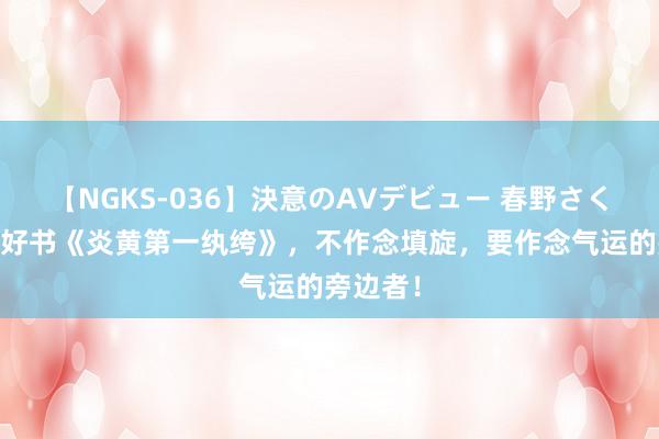 【NGKS-036】決意のAVデビュー 春野さくら 后劲好书《炎黄第一纨绔》，不作念填旋，要作念气运的旁边者！