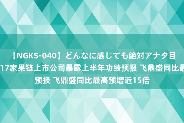 【NGKS-040】どんなに感じても絶対アナタ目線 春野さくら 17家果链上市公司暴露上半年功绩预报 飞鼎盛同比最高预增近15倍