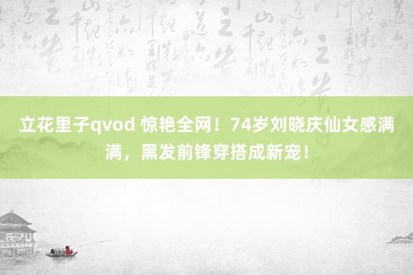 立花里子qvod 惊艳全网！74岁刘晓庆仙女感满满，黑发前锋穿搭成新宠！