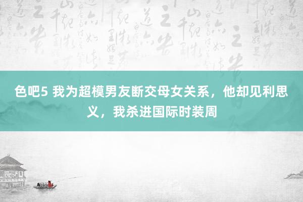 色吧5 我为超模男友断交母女关系，他却见利思义，我杀进国际时装周