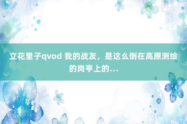 立花里子qvod 我的战友，是这么倒在高原测绘的岗亭上的…