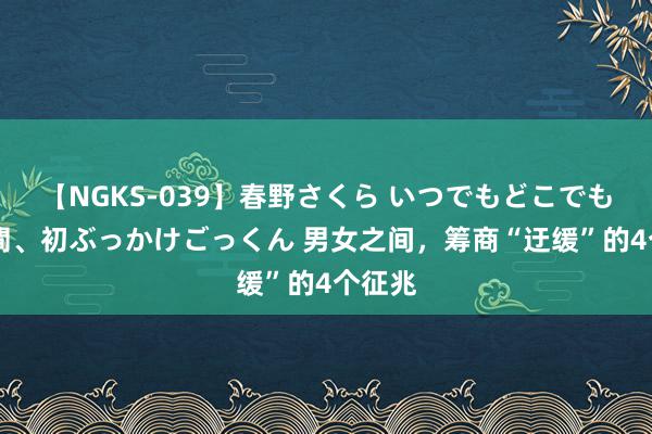 【NGKS-039】春野さくら いつでもどこでも24時間、初ぶっかけごっくん 男女之间，筹商“迂缓”的4个征兆