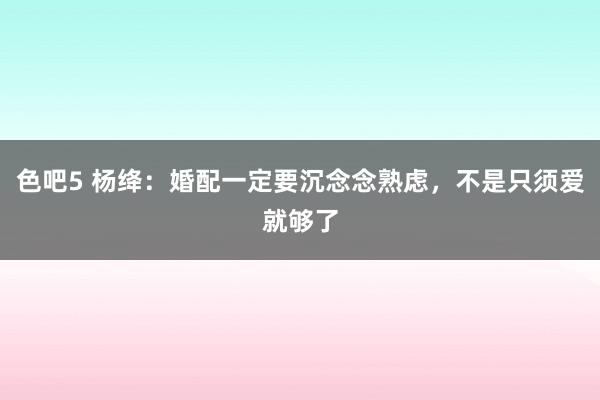 色吧5 杨绛：婚配一定要沉念念熟虑，不是只须爱就够了