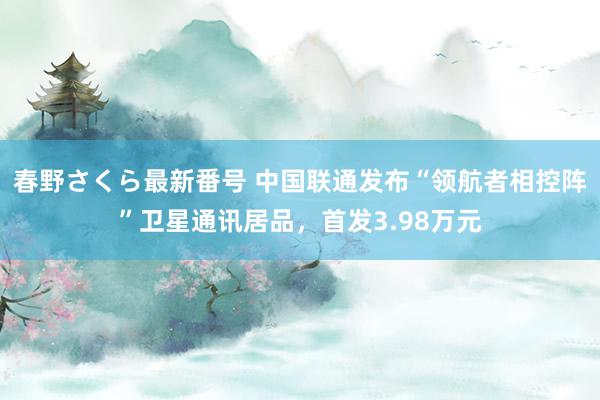 春野さくら最新番号 中国联通发布“领航者相控阵”卫星通讯居品，首发3.98万元