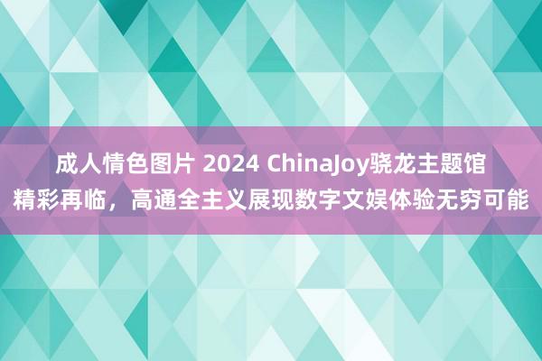 成人情色图片 2024 ChinaJoy骁龙主题馆精彩再临，高通全主义展现数字文娱体验无穷可能