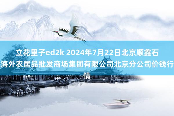 立花里子ed2k 2024年7月22日北京顺鑫石门海外农居品批发商场集团有限公司北京分公司价钱行情