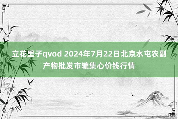 立花里子qvod 2024年7月22日北京水屯农副产物批发市辘集心价钱行情