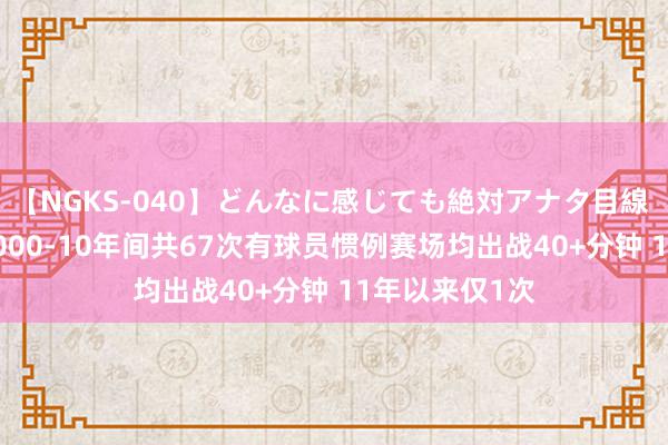 【NGKS-040】どんなに感じても絶対アナタ目線 春野さくら 2000-10年间共67次有球员惯例赛场均出战40+分钟 11年以来仅1次