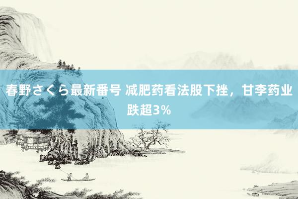 春野さくら最新番号 减肥药看法股下挫，甘李药业跌超3%