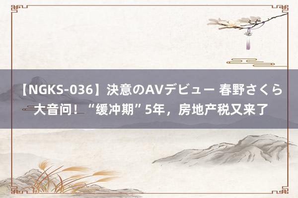 【NGKS-036】決意のAVデビュー 春野さくら 大音问！“缓冲期”5年，房地产税又来了