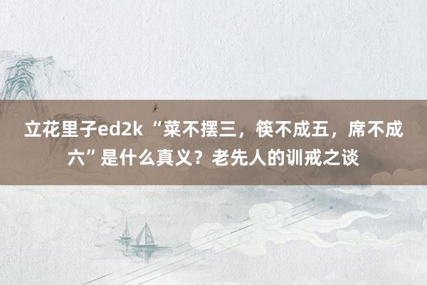 立花里子ed2k “菜不摆三，筷不成五，席不成六”是什么真义？老先人的训戒之谈