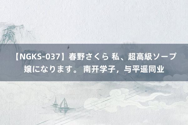 【NGKS-037】春野さくら 私、超高級ソープ嬢になります。 南开学子，与平遥同业