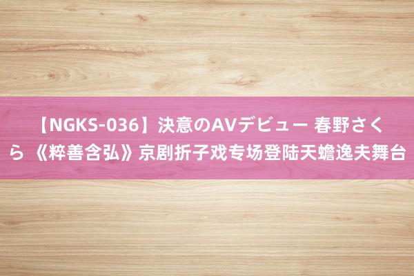 【NGKS-036】決意のAVデビュー 春野さくら 《粹善含弘》京剧折子戏专场登陆天蟾逸夫舞台