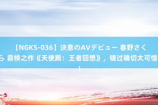 【NGKS-036】決意のAVデビュー 春野さくら 霸榜之作《天使殿：王者回想》，错过确切太可惜！