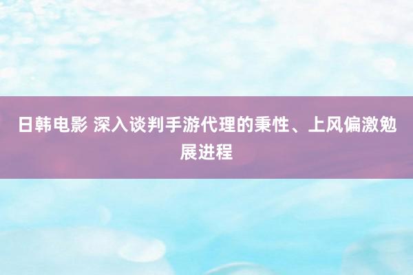 日韩电影 深入谈判手游代理的秉性、上风偏激勉展进程