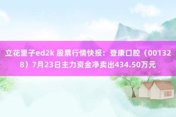 立花里子ed2k 股票行情快报：登康口腔（001328）7月23日主力资金净卖出434.50万元