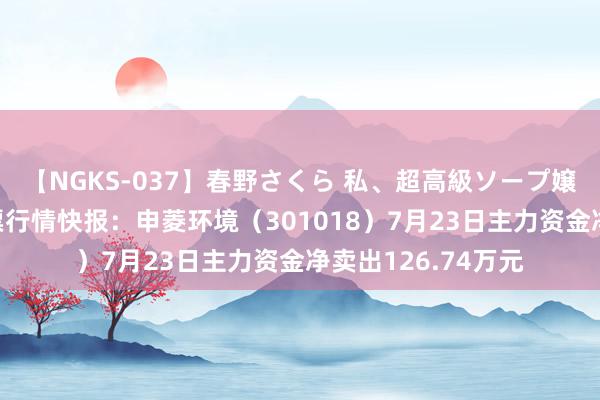 【NGKS-037】春野さくら 私、超高級ソープ嬢になります。 股票行情快报：申菱环境（301018）7月23日主力资金净卖出126.74万元