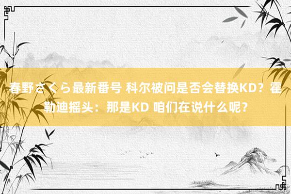 春野さくら最新番号 科尔被问是否会替换KD？霍勒迪摇头：那是KD 咱们在说什么呢？