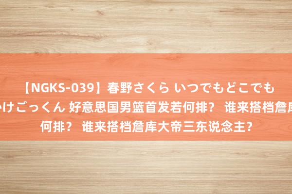 【NGKS-039】春野さくら いつでもどこでも24時間、初ぶっかけごっくん 好意思国男篮首发若何排？ 谁来搭档詹库大帝三东说念主？