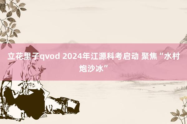 立花里子qvod 2024年江源科考启动 聚焦“水村炮沙冰”