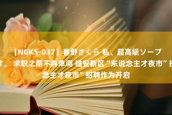 【NGKS-037】春野さくら 私、超高級ソープ嬢になります。 求职之路不再单调 雄安新区“东说念主才夜市”招聘作为开启