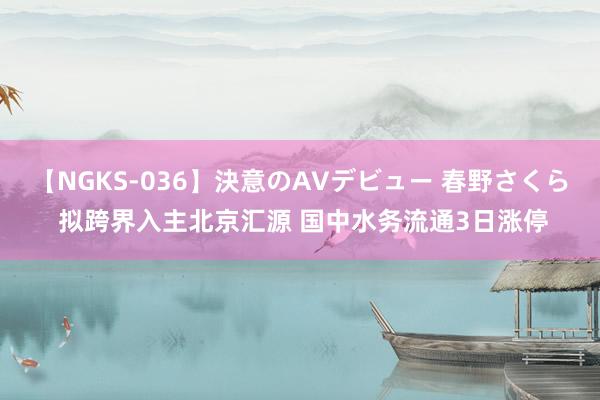 【NGKS-036】決意のAVデビュー 春野さくら 拟跨界入主北京汇源 国中水务流通3日涨停