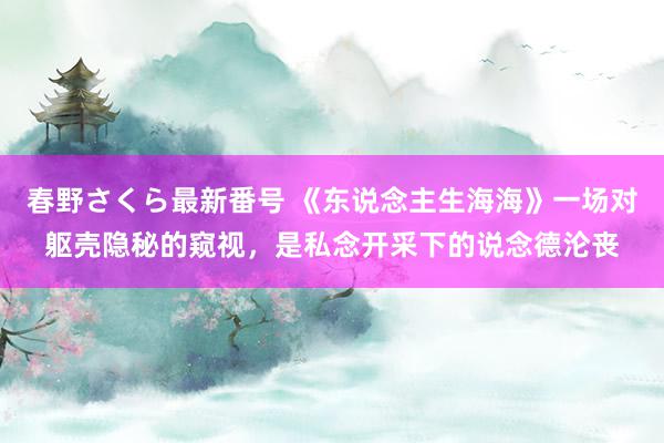 春野さくら最新番号 《东说念主生海海》一场对躯壳隐秘的窥视，是私念开采下的说念德沦丧